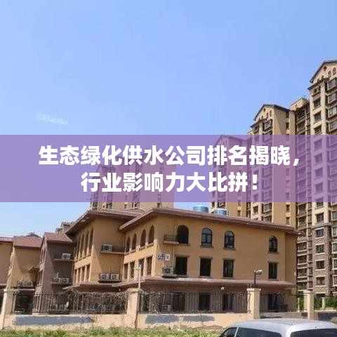 生态绿化供水公司排名揭晓，行业影响力大比拼！