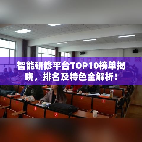 智能研修平台TOP10榜单揭晓，排名及特色全解析！