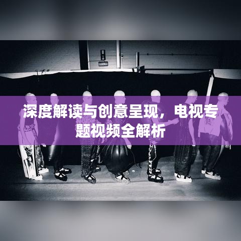 深度解读与创意呈现，电视专题视频全解析